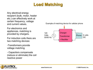 Load Matching Any electrical energy recipient (bulb, motor, heater etc.) can effectively work at certain frequency, voltage and current values. For electronics and appliances, matching is provided by chargers. For induction coils there are two matching devices: Transformers provide voltage matching Capacitors compensate (reduce or eliminate) the coil reactive power 6 volts DC Example of matching device for cellular phone Charger:   Transformer  + Rectifier 120  Volts 50/60 Hz Phone 
