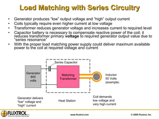 Load Matching with Series Circuitry Generator produces “low” output voltage and “high” output current Coils typically require even higher current at low voltage Transformer reduces generator voltage and increases current to required level Capacitor battery is necessary to compensate reactive power of the coil; it reduces transformer primary  voltage  to required generator output value due to “series resonance” With the proper load matching power supply could deliver maximum available power to the coil at required voltage and current Generator delivers “ low” voltage and “ high” current Coil demands low voltage and very high current Heat Station Inductor 50 Volts (example ) Generator 800 volts Series Capacitor Matching Transformer 