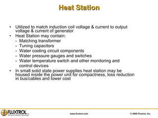 Heat Station Utilized to match induction coil voltage & current to output voltage & current of generator  Heat Station may contain: -  Matching transformer  -  Tuning capacitors -  Water cooling circuit components -  Water pressure gauges and switches -  Water temperature switch and other monitoring and  control devices In small solid state power supplies heat station may be housed inside the power unit for compactness, loss reduction in bus/cables and lower cost 