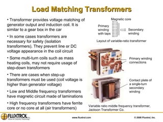 Transformer provides voltage matching of generator output and induction coil. It is similar to a gear box in the car In some cases transformers are necessary for safety (isolation transformers). They prevent line or DC  voltage appearance in the coil circuit  Some multi-turn coils such as mass heating coils, may not require usage of step-down transformers  There are cases when step-up transformers must be used (coil voltage is higher than generator voltage) Low and Middle frequency transformers have magnetic circuit made of laminations High frequency transformers have ferrite core or no core at all (air transformers)  Load Matching Transformers Layout of variable-ratio transformer Variable ratio middle frequency transformer, Jackson Transformer Co. Primary winding connections Contact plate of a single-turn  secondary winding Primary  winding with taps Secondary winding Magnetic core 