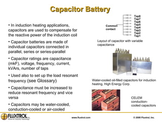 Capacitor Battery   In induction heating applications, capacitors are used to compensate for the reactive power of the induction coil Capacitor batteries are made of individual capacitors connected in parallel, series or series-parallel Capacitor ratings are capacitance (mkF), voltage, frequency, current, kVArs, number of taps Used also to set up the load resonant frequency  (see Glossary) Capacitance must be increased to reduce resonant frequency and vice versa Capacitors may be water-cooled, conduction-cooled or air-cooled Water-cooled oil-filled capacitors for induction heating, High Energy Corp. Layout of capacitor with variable capacitance CELEM conduction-cooled capacitors Common contact Tap1 Tap2 Tap3 Tap4 Tap5 Tap6 Tap7 Tap8 