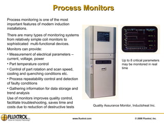 Process Monitors Digital  control system Simulation - Digital  control system Process monitoring is one of the most important features of modern induction installations.  There are many types of monitoring systems from relatively simple coil monitors to sophisticated  multi-functional devices. Monitors can provide: Measurement of electrical parameters – current, voltage, power  Part temperature control  Control of part rotation and scan speed, cooling and quenching conditions etc. Process repeatability control and detection of faulty conditions Gathering information for data storage and trend analysis  Use of monitors improves quality control, facilitate troubleshooting, saves time and costs due to reduction of destructive tests  Quality Assurance Monitor, Inductoheat Inc. Up to 8 critical parameters may be monitored in real time 