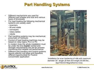 Part Handling Systems Different mechanisms are used for different part shapes and size and various types of processes For heat treating the following mechanical systems are usually used: - scanners - lift and rotate  - conveyers - rotary tables - robots  Part handling systems may be mechanical, pneumatic or hydraulic  Control of heat treating machines may be based on relay logics, PLC or PC In modern lines the whole installation must be under the line  master  control and stronger requirements are set for process monitoring and reliable coil performance Different part handling and control systems require specific coil types and therefore different opportunities for Fluxtrol   concentrator application Installation for scan hardening of rolls with maximum diameter 30”, length 30 feet and weight 30,000 lbs.,  AjaxTOCCO Magnethermic Corp. 