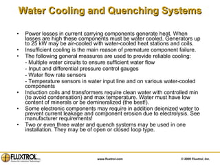 Water Cooling and Quenching Systems Power losses in current carrying components generate heat. When losses are high these components must be water cooled. Generators up to 25 kW may be air-cooled with water-cooled heat stations and coils. Insufficient cooling is the main reason of premature component failure. The following general measures are used to provide reliable cooling: - Multiple water circuits to ensure sufficient water flow - Input and differential pressure control gauges - Water flow rate sensors  - Temperature sensors in water input line and on various water-cooled components Induction coils and transformers require clean water with controlled min (to avoid condensation) and max temperature. Water must have low content of minerals or be demineralized (the best!).  Some electronic components may require in addition deionized water to prevent current leakage and component erosion due to electrolysis. See manufacturer requirements! Two or even three water and quench systems may be used in one installation. They may be of open or closed loop type. 