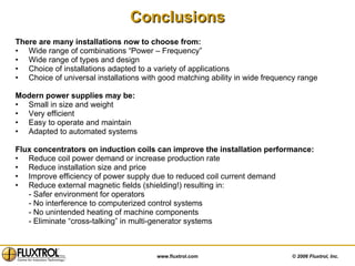 Conclusions There are many installations now to choose from: Wide range of combinations “Power – Frequency”  Wide range of types and design Choice of installations adapted to a variety of applications Choice of universal installations with good matching ability in wide frequency range Modern power supplies may be: Small in size and weight Very efficient  Easy to operate and maintain Adapted to automated systems Flux concentrators on induction coils can improve the installation performance: Reduce coil power demand or increase production rate Reduce installation size and price Improve efficiency of power supply due to reduced coil current demand Reduce external magnetic fields (shielding!) resulting in: - Safer environment for operators - No interference to computerized control systems - No unintended heating of machine components - Eliminate “cross-talking” in multi-generator systems 