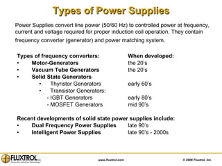 Types of Power Supplies Types of frequency converters:  When developed: Motor-Generators   the 20’s Vacuum Tube Generators the 20’s Solid State Generators Thyristor Generators  early 60’s Transistor Generators: - IGBT Generators  early 80’s - MOSFET Generators  mid 90’s Recent developments of solid state power supplies include: Dual Frequency Power Supplies late 90’s Intelligent Power Supplies   late 90’s - 2000s Power Supplies convert line power (50/60 Hz) to controlled power at frequency, current and voltage required for proper induction coil operation. They contain frequency converter (generator) and power matching system.   