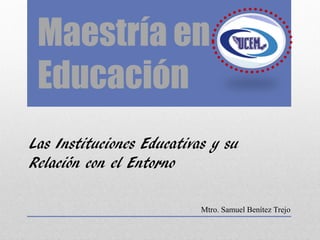 Maestría en
Educación
Las Instituciones Educativas y su
Relación con el Entorno
Mtro. Samuel Benítez Trejo
 
