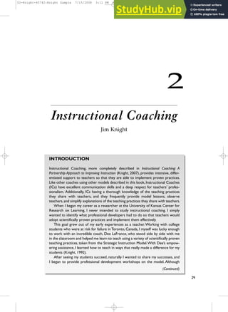2
Instructional Coaching
Jim Knight
29
INTRODUCTION
Instructional Coaching, more completely described in Instructional Coaching: A
Partnership Approach to Improving Instruction (Knight, 2007), provides intensive, differ-
entiated support to teachers so that they are able to implement proven practices.
Like other coaches using other models described in this book,Instructional Coaches
(ICs) have excellent communication skills and a deep respect for teachers’ profes-
sionalism. Additionally, ICs having a thorough knowledge of the teaching practices
they share with teachers, and they frequently provide model lessons, observe
teachers,and simplify explanations of the teaching practices they share with teachers.
When I began my career as a researcher at the University of Kansas Center for
Research on Learning, I never intended to study instructional coaching. I simply
wanted to identify what professional developers had to do so that teachers would
adopt scientifically proven practices and implement them effectively.
This goal grew out of my early experiences as a teacher.Working with college
students who were at risk for failure in Toronto, Canada, I myself was lucky enough
to work with an incredible coach, Dee LaFrance, who stood side by side with me
in the classroom and helped me learn to teach using a variety of scientifically proven
teaching practices, taken from the Strategic Instruction Model.With Dee’s empow-
ering assistance, I learned how to teach in ways that really made a difference for my
students (Knight, 1992).
After seeing my students succeed, naturally I wanted to share my successes, and
I began to provide professional development workshops on the model. Although
(Continued)
02-Knight-45742:Knight Sample 7/15/2008 3:11 PM Page 29
 
