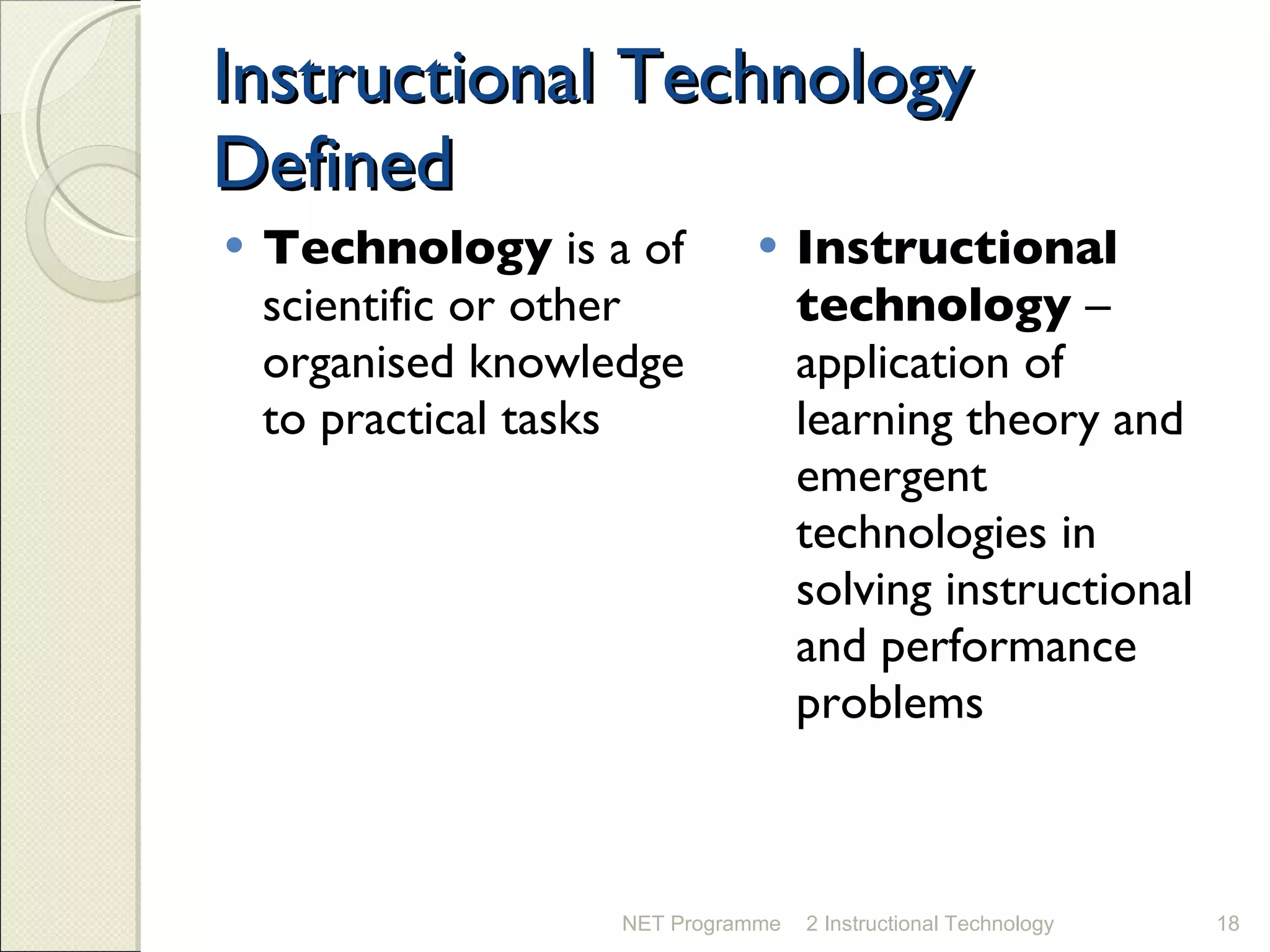 Instructional Technology Defined Technology  is a of scientific or other organised knowledge to practical tasks Instructional technology  – application of learning theory and emergent technologies in solving instructional and performance problems NET Programme 2 Instructional Technology 