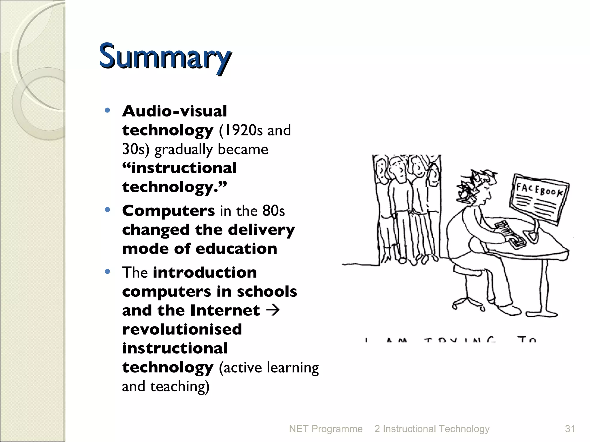 Summary Audio-visual technology  (1920s and 30s) gradually became  “instructional technology.” Computers  in the 80s  changed the delivery mode of education The  introduction computers in schools and the Internet     revolutionised instructional technology  (active learning and teaching) NET Programme 2 Instructional Technology 