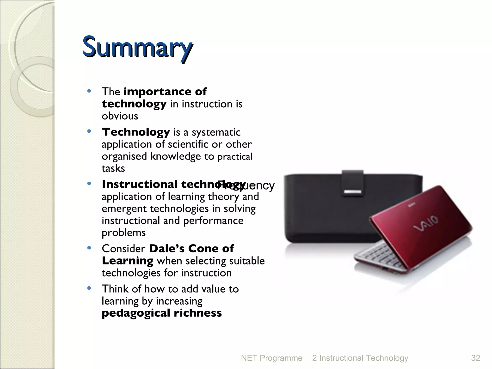 Summary The  importance of technology  in instruction is obvious Technology  is a systematic application of scientific or other organised knowledge to  practical  tasks Instructional technology  – application of learning theory and emergent technologies in solving instructional and performance problems Consider  Dale’s Cone of Learning  when selecting suitable technologies for instruction  Think of how to add value to learning by increasing  pedagogical richness NET Programme 2 Instructional Technology Frequency Frequency 