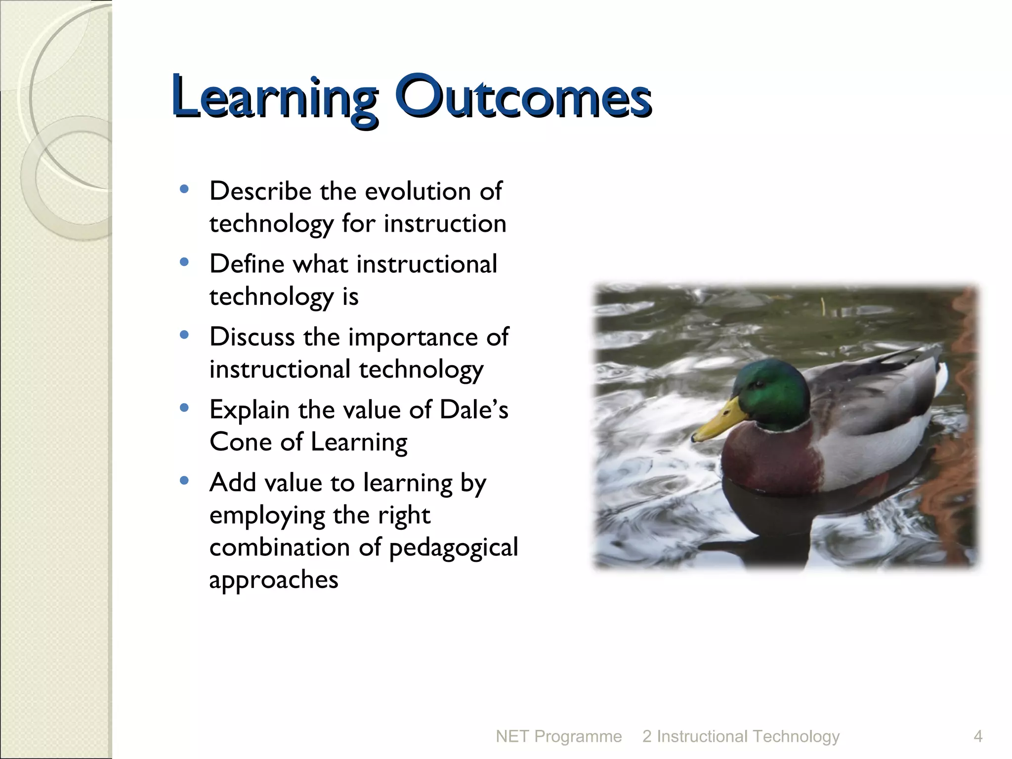 Learning Outcomes Describe the evolution of technology for instruction Define what instructional technology is Discuss the importance of instructional technology Explain the value of Dale’s Cone of Learning Add value to learning by employing the right combination of pedagogical approaches NET Programme 2 Instructional Technology 