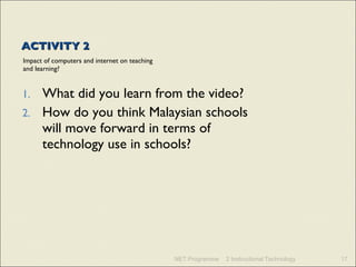 ACTIVITY 2 Impact of computers and internet on teaching and learning? What did you learn from the video?  How do you think Malaysian schools will move forward in terms of technology use in schools? NET Programme 2 Instructional Technology 