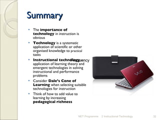 Summary The  importance of technology  in instruction is obvious Technology  is a systematic application of scientific or other organised knowledge to  practical  tasks Instructional technology  – application of learning theory and emergent technologies in solving instructional and performance problems Consider  Dale’s Cone of Learning  when selecting suitable technologies for instruction  Think of how to add value to learning by increasing  pedagogical richness NET Programme 2 Instructional Technology Frequency Frequency 