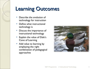 Learning Outcomes Describe the evolution of technology for instruction Define what instructional technology is Discuss the importance of instructional technology Explain the value of Dale’s Cone of Learning Add value to learning by employing the right combination of pedagogical approaches NET Programme 2 Instructional Technology 