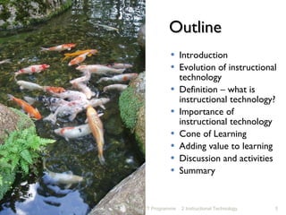 Outline Introduction Evolution of instructional technology Definition – what is instructional technology? Importance of instructional technology Cone of Learning Adding value to learning Discussion and activities Summary NET Programme 2 Instructional Technology 