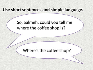 Use short sentences and simple language.
Where’s the coffee shop?
So, Salmeh, could you tell me
where the coffee shop is?
 