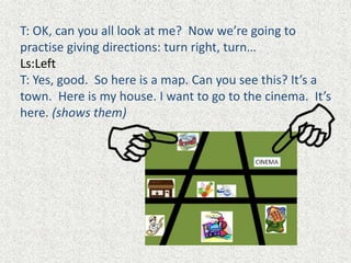 T: OK, can you all look at me? Now we’re going to
practise giving directions: turn right, turn…
Ls:Left
T: Yes, good. So here is a map. Can you see this? It’s a
town. Here is my house. I want to go to the cinema. It’s
here. (shows them)
 