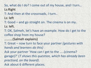 So, what do I do? I come out of my house, and I turn…
Ls:Right
T: And then at the crossroads, I turn..
Ls: left
T: Good – and go straight on. The cinema is on my..
Ls: left.
T: OK, Salmeh, let’s have an example. How do I get to the
coffee shop from my house?
……….(Salmeh explains)
T: Great – now turn to face your partner (gestures with
hands and learners do this)
Ask your partner ‘How can I get to the …..(cinema?
garage)?’ (T shows this question, which has already been
practised, on the board).
Ask about 6 different places.
 