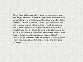 Ok, so if you all listen up a bit… we’re got this piece of paper
and it’s got a kind of a map on it – there are a few roads and a
variety of the kind of facilities you’d find in a town..Ok.. Right,
uhmmm.. So what do you do? Ummm you’ll each have one
and you need to work with a partner – I think it’s probably
best if you turn your chairs around but you can do that in a
minute if you like. Err Ok, so the thing to do is to imagine that
you’re at your house in the top left hand corner and you want
to go to the cinema, for example, so you need to ask your
partner for the directions – like we were just practising before
– turn right, keep going, that kind of thing. Take it in turns –
off you go.
 