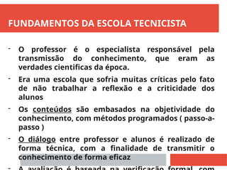 FUNDAMENTOS DA ESCOLA TECNICISTA
- O professor é o especialista responsável pela
transmissão do conhecimento, que eram as
verdades cientificas da época.
- Era uma escola que sofria muitas críticas pelo fato
de não trabalhar a reflexão e a criticidade dos
alunos
- Os conteúdos são embasados na objetividade do
conhecimento, com métodos programados ( passo-a-
passo )
- O diálogo entre professor e alunos é realizado de
forma técnica, com a finalidade de transmitir o
conhecimento de forma eficaz
 