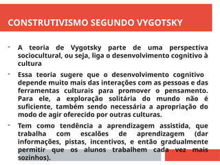 CONSTRUTIVISMO SEGUNDO VYGOTSKY
- A teoria de Vygotsky parte de uma perspectiva
sociocultural, ou seja, liga o desenvolvimento cognitivo à
cultura
- Essa teoria sugere que o desenvolvimento cognitivo
depende muito mais das interações com as pessoas e das
ferramentas culturais para promover o pensamento.
Para ele, a exploração solitária do mundo não é
suficiente, também sendo necessária a apropriação do
modo de agir oferecido por outras culturas.
- Tem como tendência a aprendizagem assistida, que
trabalha com escalões de aprendizagem (dar
informações, pistas, incentivos, e então gradualmente
permitir que os alunos trabalhem cada vez mais
sozinhos).
 
