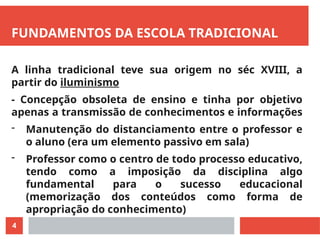 4
FUNDAMENTOS DA ESCOLA TRADICIONAL
A linha tradicional teve sua origem no séc XVIII, a
partir do iluminismo
- Concepção obsoleta de ensino e tinha por objetivo
apenas a transmissão de conhecimentos e informações
- Manutenção do distanciamento entre o professor e
o aluno (era um elemento passivo em sala)
- Professor como o centro de todo processo educativo,
tendo como a imposição da disciplina algo
fundamental para o sucesso educacional
(memorização dos conteúdos como forma de
apropriação do conhecimento)
 