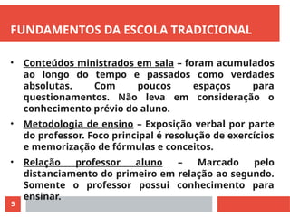 5
FUNDAMENTOS DA ESCOLA TRADICIONAL
• Conteúdos ministrados em sala – foram acumulados
ao longo do tempo e passados como verdades
absolutas. Com poucos espaços para
questionamentos. Não leva em consideração o
conhecimento prévio do aluno.
• Metodologia de ensino – Exposição verbal por parte
do professor. Foco principal é resolução de exercícios
e memorização de fórmulas e conceitos.
• Relação professor aluno – Marcado pelo
distanciamento do primeiro em relação ao segundo.
Somente o professor possui conhecimento para
ensinar.
 
