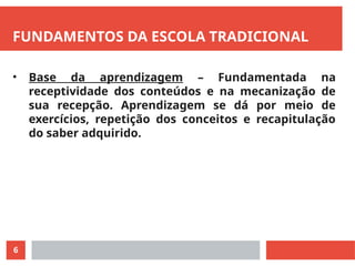 6
FUNDAMENTOS DA ESCOLA TRADICIONAL
• Base da aprendizagem – Fundamentada na
receptividade dos conteúdos e na mecanização de
sua recepção. Aprendizagem se dá por meio de
exercícios, repetição dos conceitos e recapitulação
do saber adquirido.
 