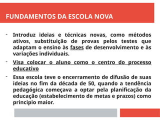 FUNDAMENTOS DA ESCOLA NOVA
- Introduz ideias e técnicas novas, como métodos
ativos, substituição de provas pelos testes que
adaptam o ensino às fases de desenvolvimento e às
variações individuais.
- Visa colocar o aluno como o centro do processo
educativo
- Essa escola teve o encerramento de difusão de suas
ideias no fim da década de 50, quando a tendência
pedagógica começava a optar pela planificação da
educação (estabelecimento de metas e prazos) como
principio maior.
 