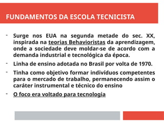 FUNDAMENTOS DA ESCOLA TECNICISTA
- Surge nos EUA na segunda metade do sec. XX,
inspirada na teorias Behavioristas da aprendizagem,
onde a sociedade deve moldar-se de acordo com a
demanda industrial e tecnológica da época.
- Linha de ensino adotada no Brasil por volta de 1970.
- Tinha como objetivo formar indivíduos competentes
para o mercado de trabalho, permanecendo assim o
caráter instrumental e técnico do ensino
- O foco era voltado para tecnologia
 