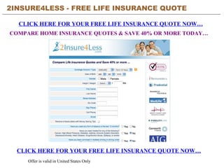 2INSURE4LESS - FREE LIFE INSURANCE QUOTE CLICK HERE FOR YOUR FREE LIFE INSURANCE QUOTE NOW… CLICK HERE FOR YOUR FREE LIFE INSURANCE QUOTE NOW… Offer is valid in United States Only COMPARE HOME INSURANCE QUOTES & SAVE 40% OR MORE TODAY… 