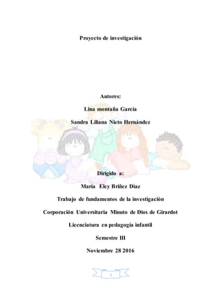 1
Proyecto de investigación
Autores:
Lina montaña García
Sandra Liliana Nieto Hernández
Dirigido a:
María Elcy Briñez Díaz
Trabajo de fundamentos de la investigación
Corporación Universitaria Minuto de Dios de Girardot
Licenciatura en pedagogía infantil
Semestre III
Noviembre 28 2016
 