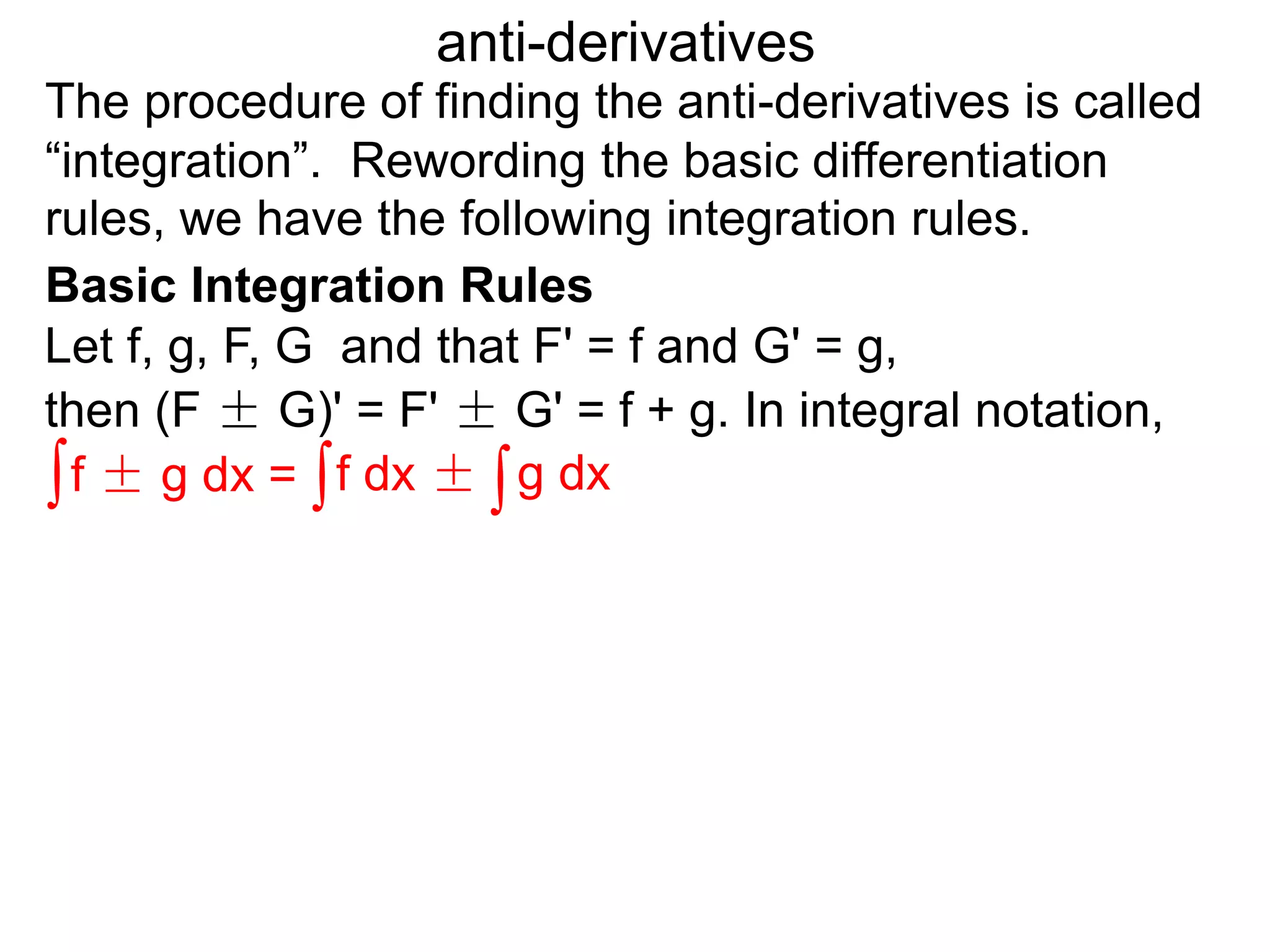 The procedure of finding the anti-derivatives is called
“integration”. Rewording the basic differentiation
rules, we have the following integration rules.
anti-derivatives
then (F ± G)' = F' ± G' = f + g. In integral notation,
Let f, g, F, G and that F' = f and G' = g,
∫f ± g dx = ∫f dx ± ∫g dx
Basic Integration Rules
 