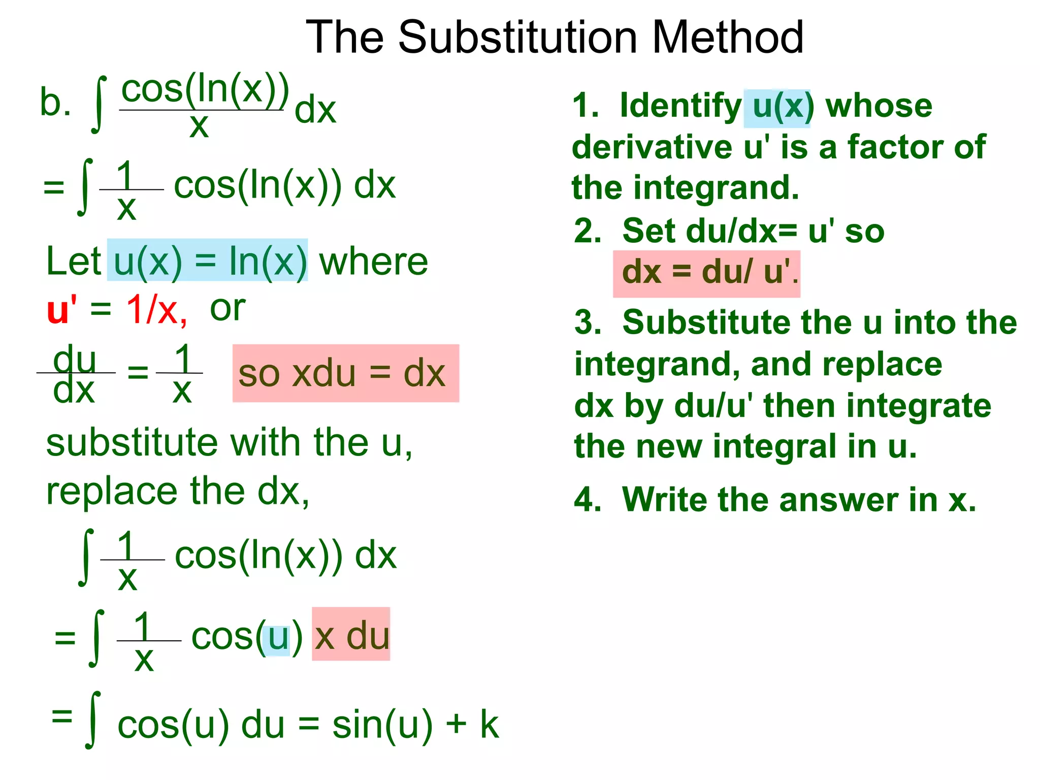 The Substitution Method
∫ cos(ln(x))b. dxx
1. Identify u(x) whose
derivative u' is a factor of
the integrand.
2. Set du/dx= u' so
dx = du/ u'.
3. Substitute the u into the
integrand, and replace
dx by du/u' then integrate
the new integral in u.
4. Write the answer in x.
Let u(x) = ln(x) where
u' = 1/x, or
du
dx = 1
x so xdu = dx
∫ cos(ln(x)) dx= x
1
∫ cos(u) x du
x
1
∫ cos(u) du = sin(u) + k=
substitute with the u,
replace the dx,
∫ cos(ln(x)) dx
=
x
1
 