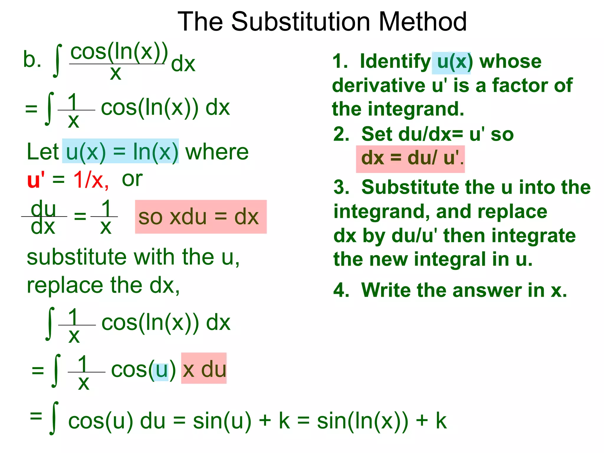 The Substitution Method
∫ cos(ln(x))b. dxx
1. Identify u(x) whose
derivative u' is a factor of
the integrand.
2. Set du/dx= u' so
dx = du/ u'.
3. Substitute the u into the
integrand, and replace
dx by du/u' then integrate
the new integral in u.
4. Write the answer in x.
Let u(x) = ln(x) where
u' = 1/x, or
du
dx = 1
x so xdu = dx
∫ cos(ln(x)) dx= x
1
∫ cos(u) x du
x
1
∫ cos(u) du = sin(u) + k = sin(ln(x)) + k=
substitute with the u,
replace the dx,
∫ cos(ln(x)) dx
=
x
1
 