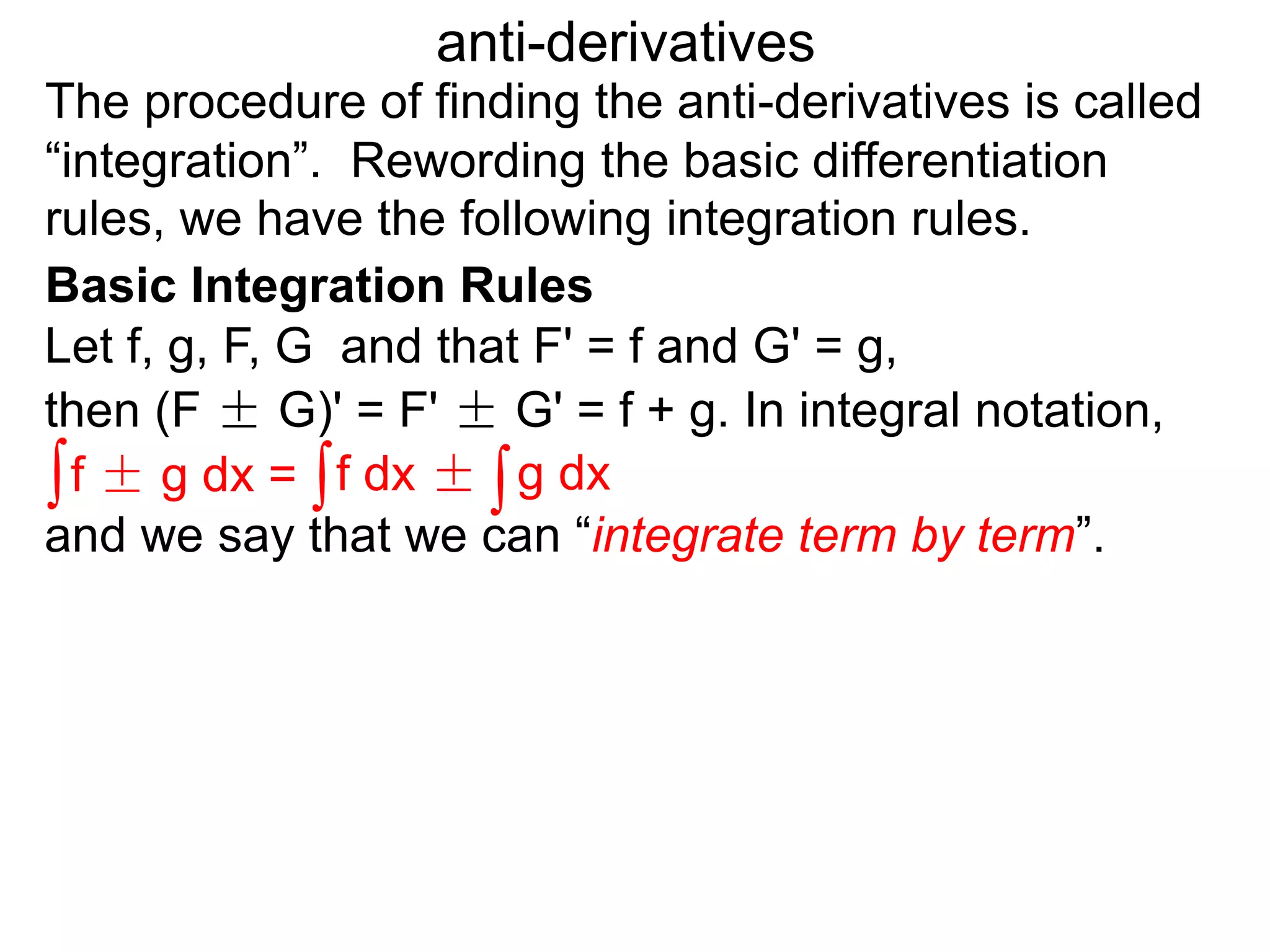 The procedure of finding the anti-derivatives is called
“integration”. Rewording the basic differentiation
rules, we have the following integration rules.
anti-derivatives
then (F ± G)' = F' ± G' = f + g. In integral notation,
Let f, g, F, G and that F' = f and G' = g,
∫f ± g dx = ∫f dx ± ∫g dx
and we say that we can “integrate term by term”.
Basic Integration Rules
 