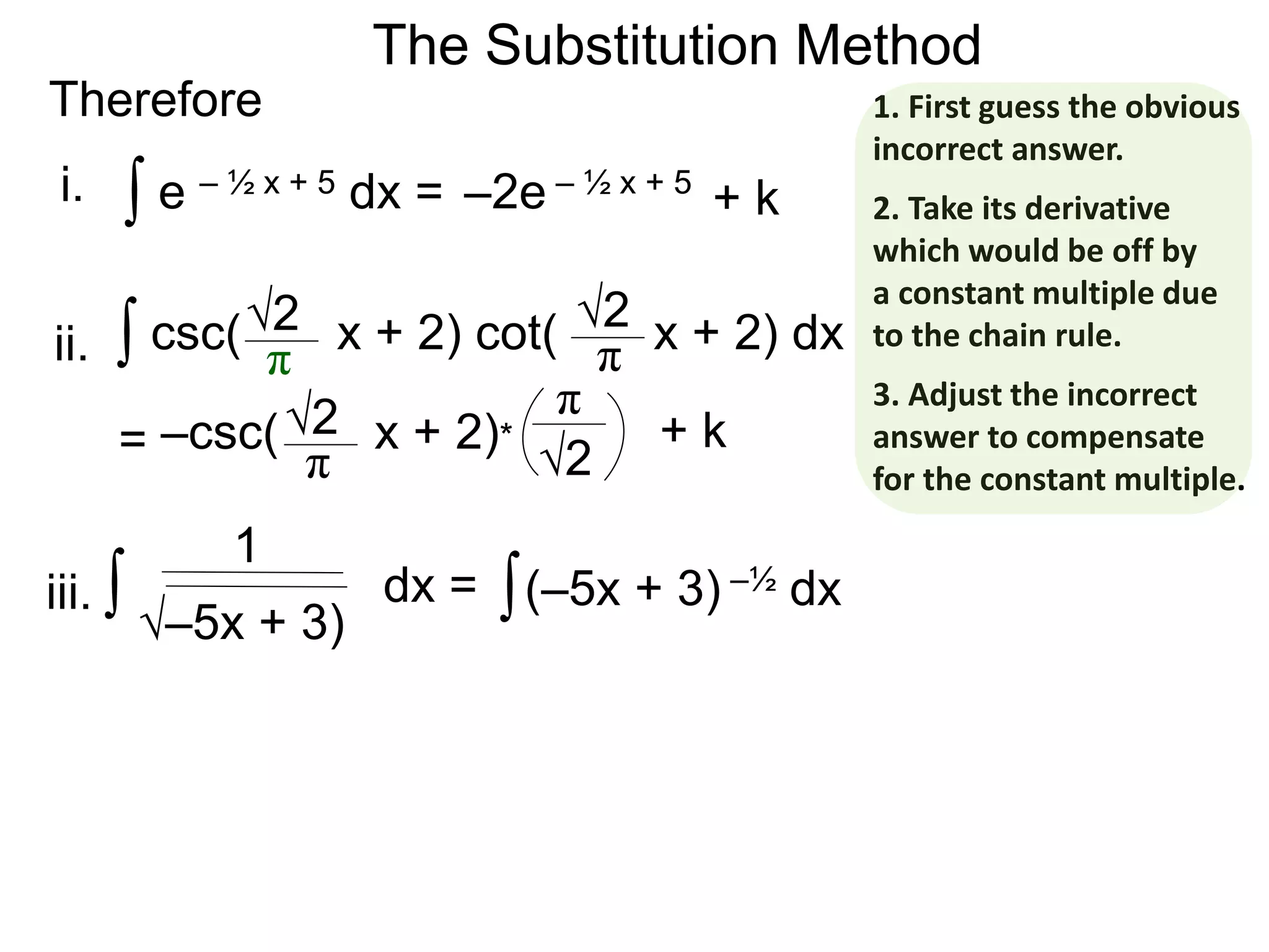 The Substitution Method
Therefore
∫ e – ½ x + 5 dx = –2e – ½ x + 5
∫ csc( x + 2) cot( x + 2) dx√2
π
√2
π
= –csc( x + 2)*√2
π √2
π
+ k
+ k
∫ dx =
1
i.
ii.
iii. ∫(–5x + 3) –½ dx
√–5x + 3)
1. First guess the obvious
incorrect answer.
2. Take its derivative
which would be off by
a constant multiple due
to the chain rule.
3. Adjust the incorrect
answer to compensate
for the constant multiple.
 