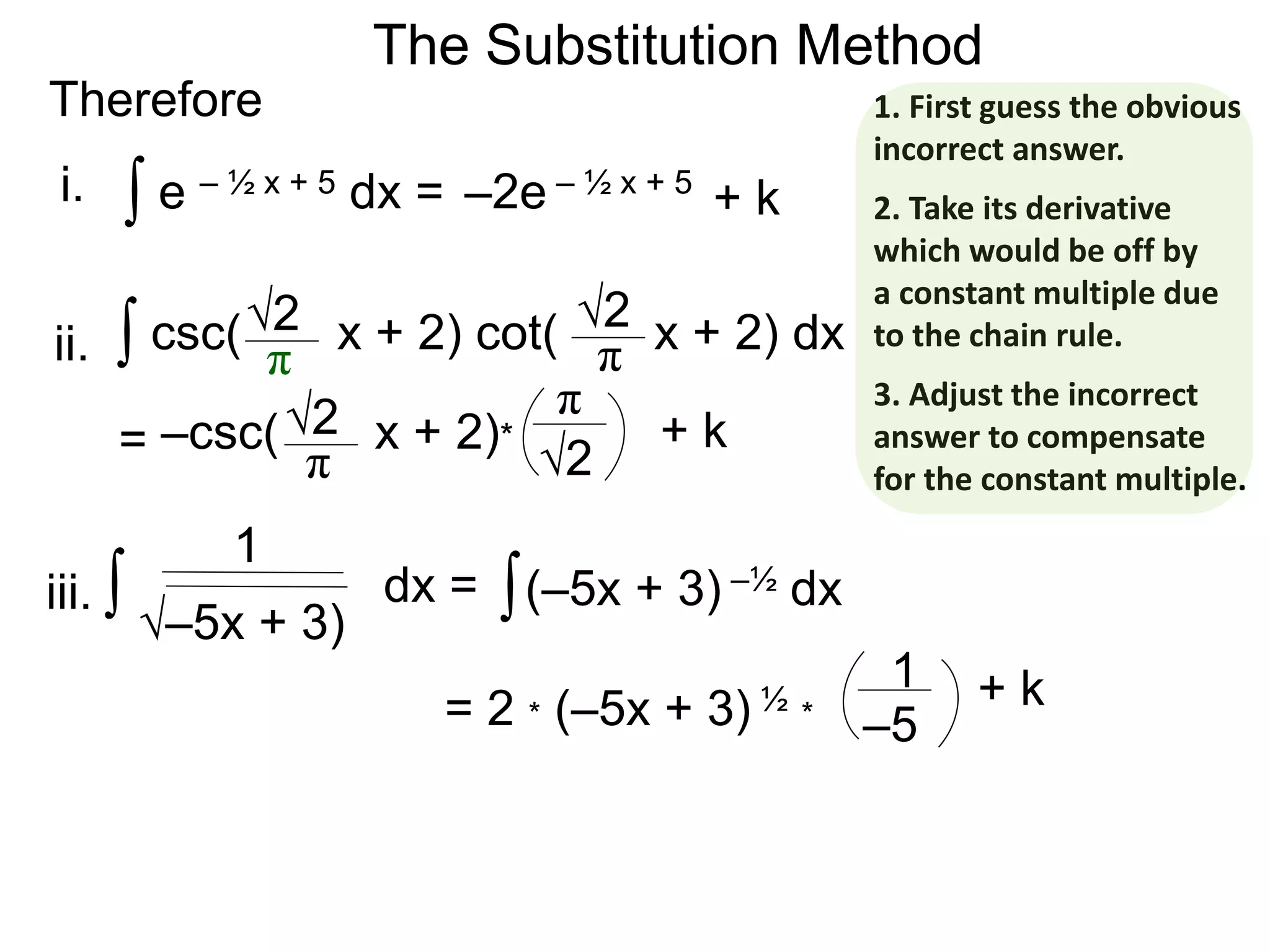 The Substitution Method
Therefore
∫ e – ½ x + 5 dx = –2e – ½ x + 5
∫ csc( x + 2) cot( x + 2) dx√2
π
√2
π
= –csc( x + 2)*√2
π √2
π
+ k
+ k
∫ dx =
–5
1
i.
ii.
iii. ∫(–5x + 3) –½ dx
√–5x + 3)
= 2 * (–5x + 3) ½ *
1 + k
1. First guess the obvious
incorrect answer.
2. Take its derivative
which would be off by
a constant multiple due
to the chain rule.
3. Adjust the incorrect
answer to compensate
for the constant multiple.
 