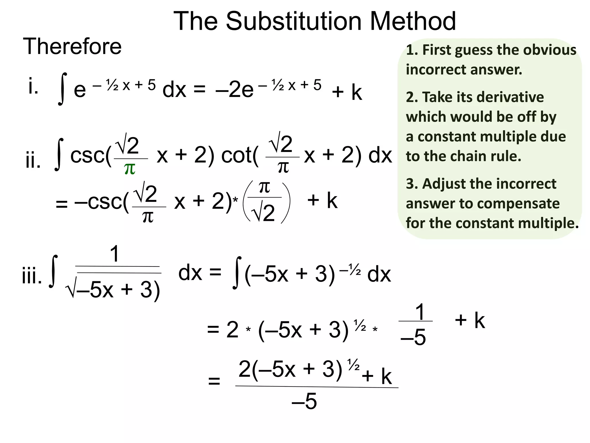 The Substitution Method
Therefore
∫ e – ½ x + 5 dx = –2e – ½ x + 5
∫ csc( x + 2) cot( x + 2) dx√2
π
√2
π
= –csc( x + 2)*√2
π √2
π
+ k
+ k
∫ dx =
1
i.
ii.
iii. ∫(–5x + 3) –½ dx
√–5x + 3)
–5
= + k2(–5x + 3) ½
–5= 2 * (–5x + 3) ½ *
1 + k
1. First guess the obvious
incorrect answer.
2. Take its derivative
which would be off by
a constant multiple due
to the chain rule.
3. Adjust the incorrect
answer to compensate
for the constant multiple.
 