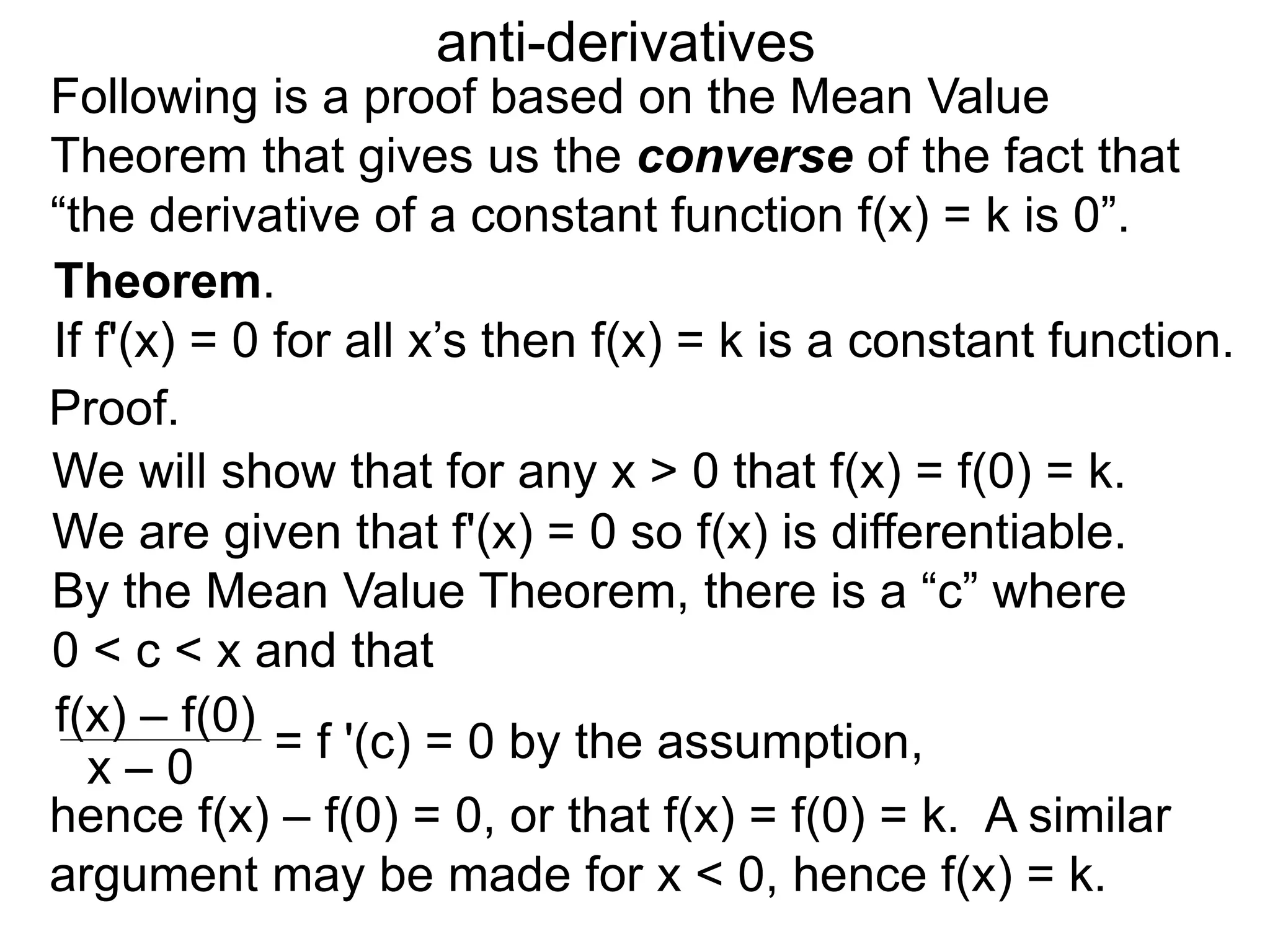 anti-derivatives
Following is a proof based on the Mean Value
Theorem that gives us the converse of the fact that
“the derivative of a constant function f(x) = k is 0”.
Proof.
Theorem.
If f'(x) = 0 for all x’s then f(x) = k is a constant function.
We will show that for any x > 0 that f(x) = f(0) = k.
We are given that f'(x) = 0 so f(x) is differentiable.
By the Mean Value Theorem, there is a “c” where
0 < c < x and that
f(x) – f(0)
x – 0
= f '(c) = 0 by the assumption,
hence f(x) – f(0) = 0, or that f(x) = f(0) = k. A similar
argument may be made for x < 0, hence f(x) = k.
 