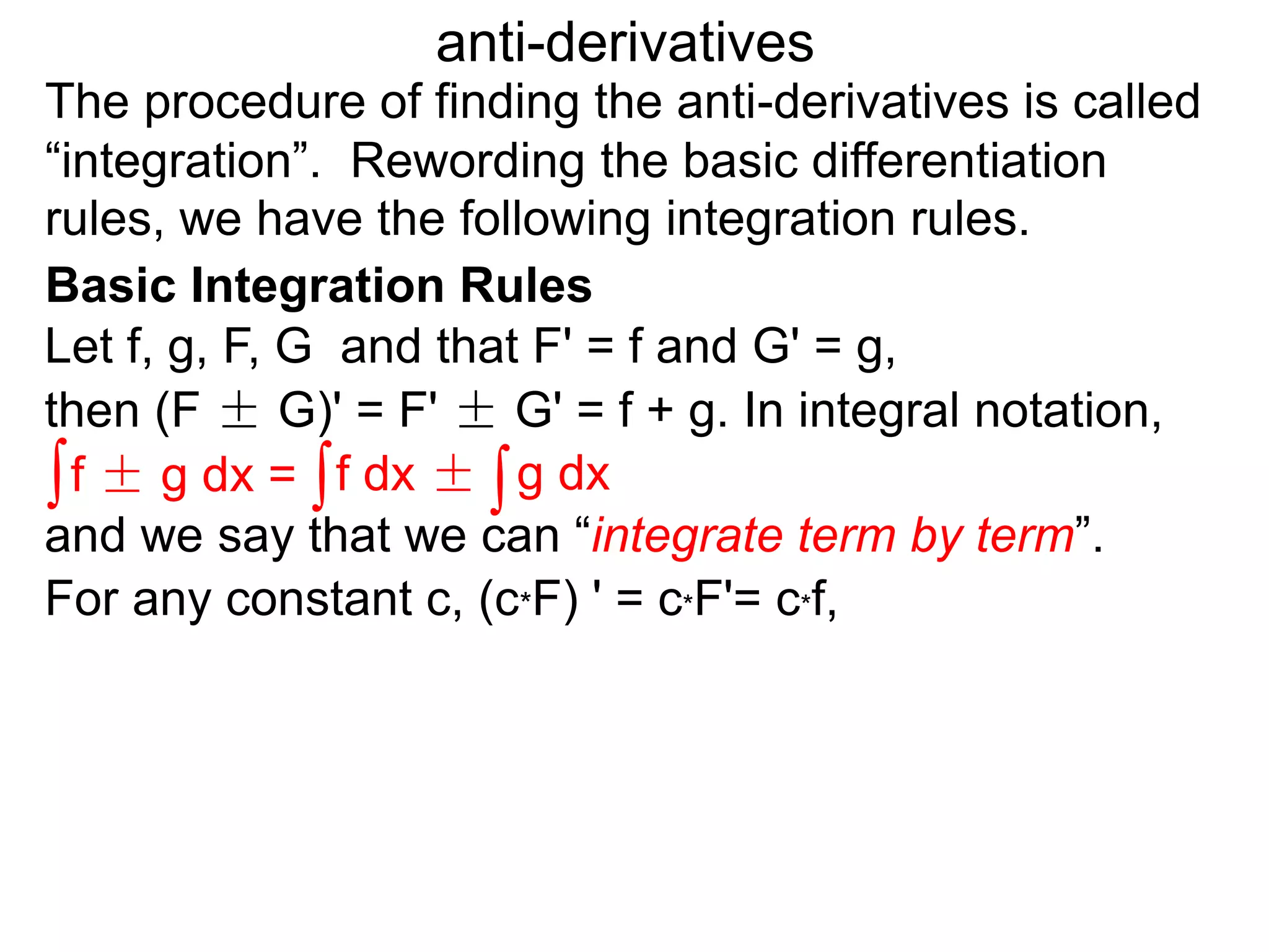 The procedure of finding the anti-derivatives is called
“integration”. Rewording the basic differentiation
rules, we have the following integration rules.
anti-derivatives
then (F ± G)' = F' ± G' = f + g. In integral notation,
For any constant c, (c*F) ' = c*F'= c*f,
Let f, g, F, G and that F' = f and G' = g,
∫f ± g dx = ∫f dx ± ∫g dx
and we say that we can “integrate term by term”.
Basic Integration Rules
 