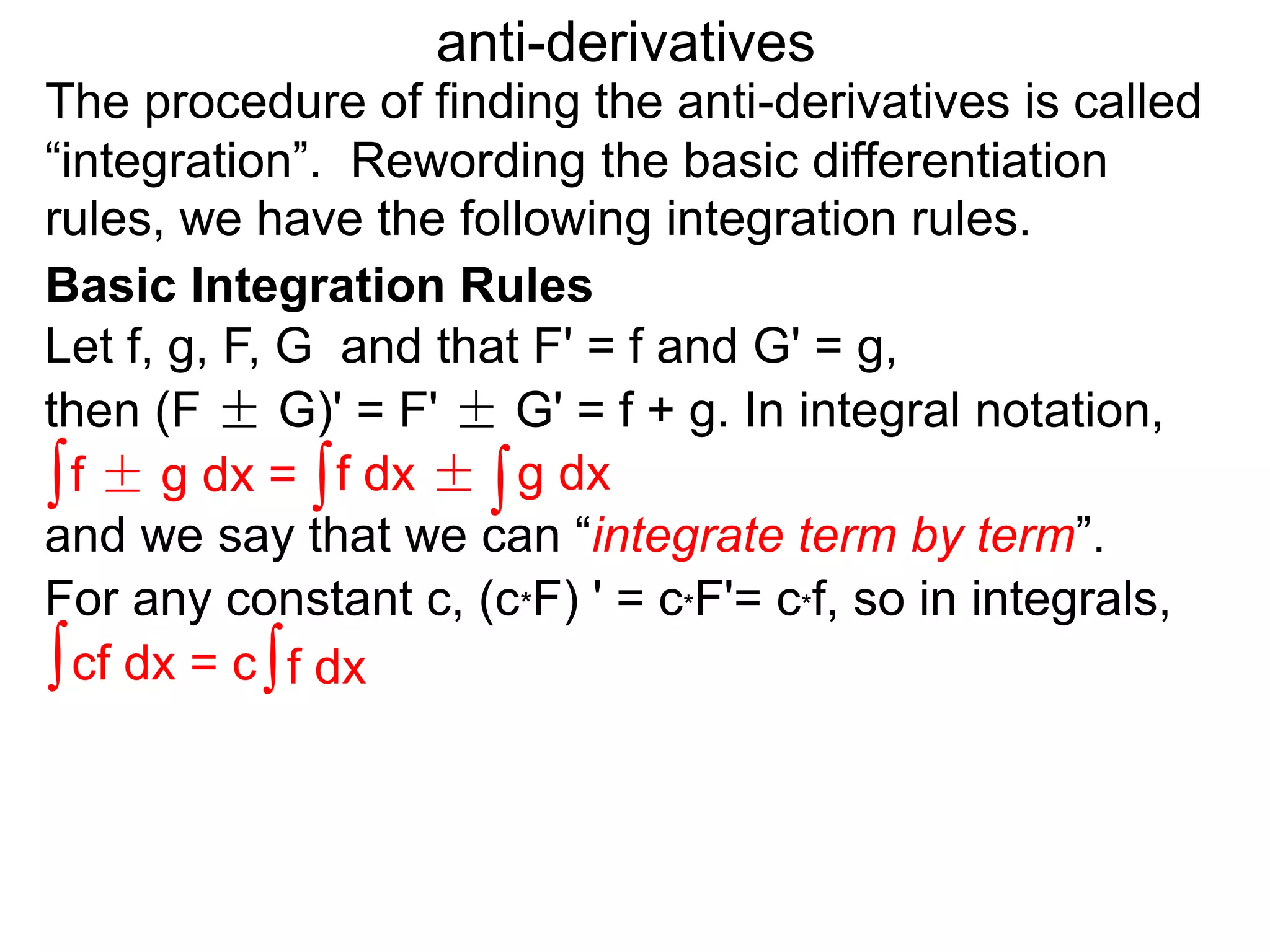 The procedure of finding the anti-derivatives is called
“integration”. Rewording the basic differentiation
rules, we have the following integration rules.
anti-derivatives
then (F ± G)' = F' ± G' = f + g. In integral notation,
For any constant c, (c*F) ' = c*F'= c*f, so in integrals,
Let f, g, F, G and that F' = f and G' = g,
∫f ± g dx = ∫f dx ± ∫g dx
∫cf dx = c∫f dx
and we say that we can “integrate term by term”.
Basic Integration Rules
 