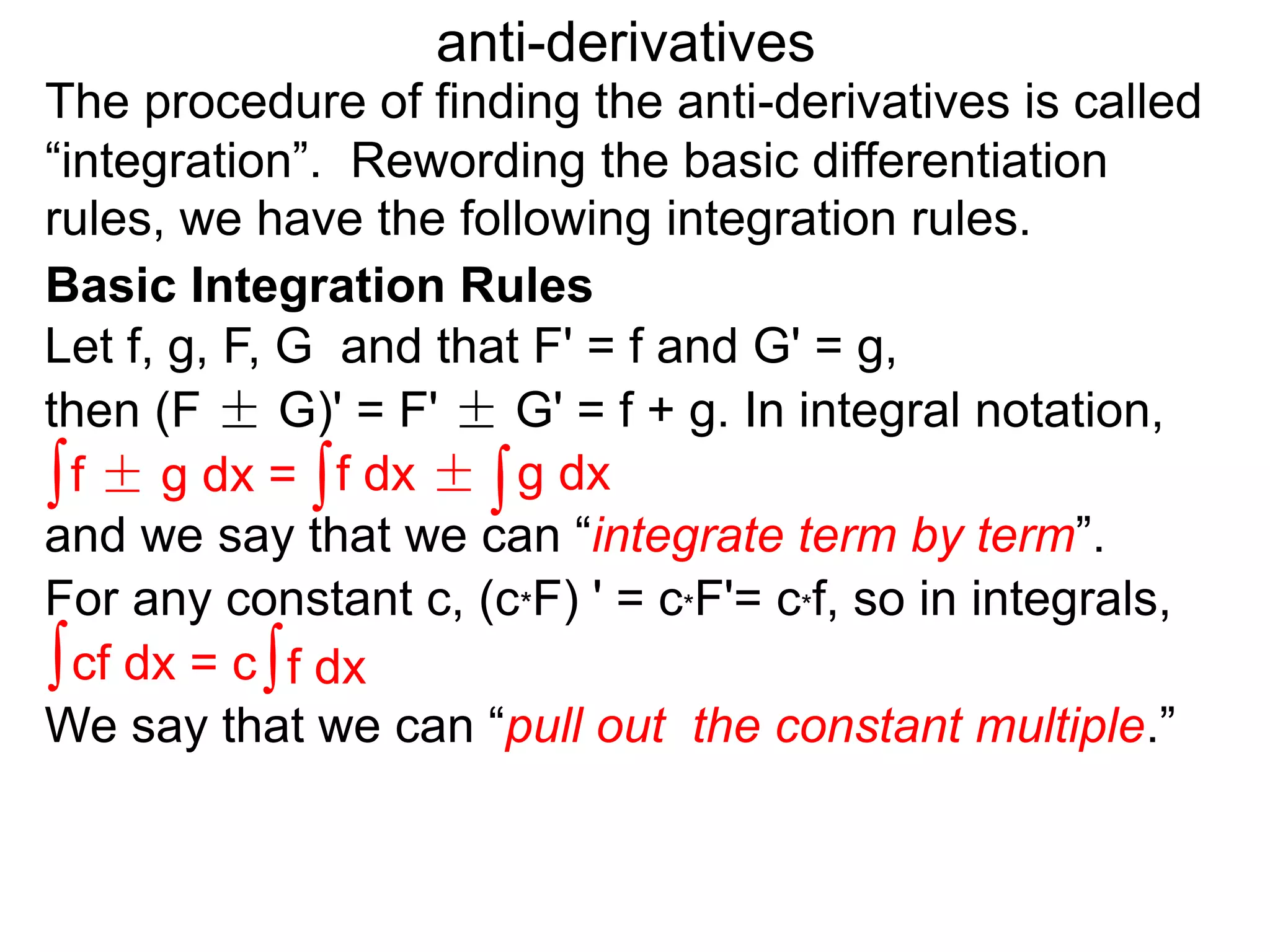 The procedure of finding the anti-derivatives is called
“integration”. Rewording the basic differentiation
rules, we have the following integration rules.
anti-derivatives
then (F ± G)' = F' ± G' = f + g. In integral notation,
For any constant c, (c*F) ' = c*F'= c*f, so in integrals,
Let f, g, F, G and that F' = f and G' = g,
∫f ± g dx = ∫f dx ± ∫g dx
∫cf dx = c∫f dx
and we say that we can “integrate term by term”.
We say that we can “pull out the constant multiple.”
Basic Integration Rules
 