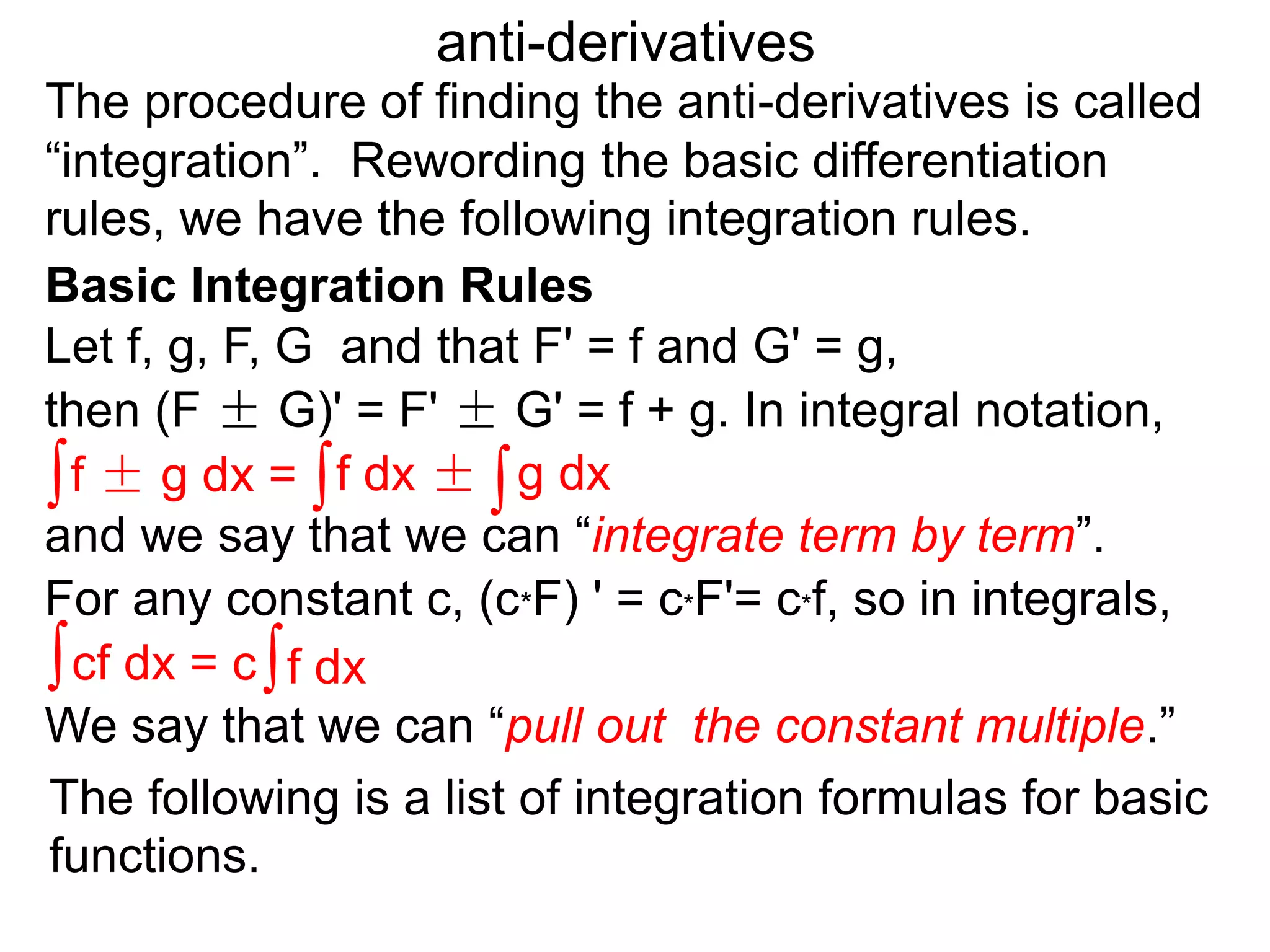 The procedure of finding the anti-derivatives is called
“integration”. Rewording the basic differentiation
rules, we have the following integration rules.
anti-derivatives
then (F ± G)' = F' ± G' = f + g. In integral notation,
For any constant c, (c*F) ' = c*F'= c*f, so in integrals,
Let f, g, F, G and that F' = f and G' = g,
∫f ± g dx = ∫f dx ± ∫g dx
∫cf dx = c∫f dx
The following is a list of integration formulas for basic
functions.
and we say that we can “integrate term by term”.
We say that we can “pull out the constant multiple.”
Basic Integration Rules
 