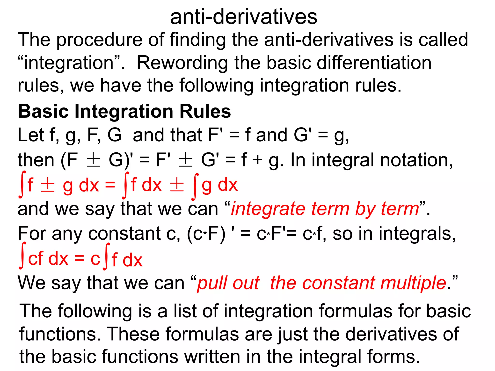 The procedure of finding the anti-derivatives is called
“integration”. Rewording the basic differentiation
rules, we have the following integration rules.
anti-derivatives
then (F ± G)' = F' ± G' = f + g. In integral notation,
For any constant c, (c*F) ' = c*F'= c*f, so in integrals,
Let f, g, F, G and that F' = f and G' = g,
∫f ± g dx = ∫f dx ± ∫g dx
∫cf dx = c∫f dx
The following is a list of integration formulas for basic
functions. These formulas are just the derivatives of
the basic functions written in the integral forms.
and we say that we can “integrate term by term”.
We say that we can “pull out the constant multiple.”
Basic Integration Rules
 