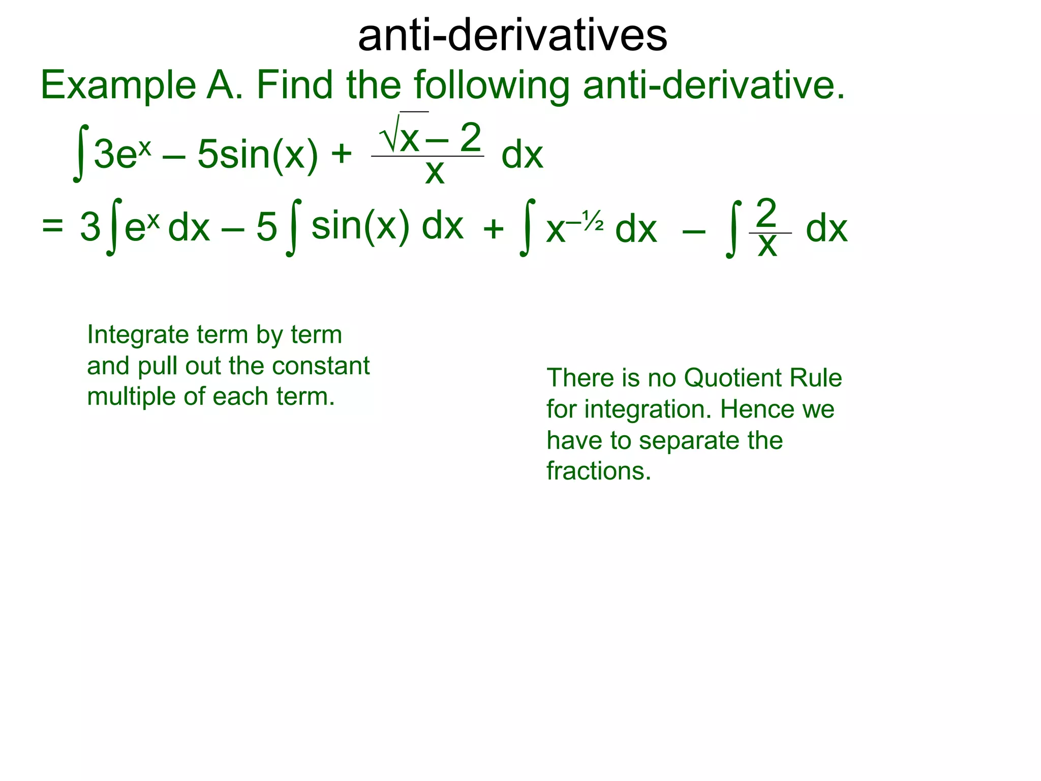 anti-derivatives
Example A. Find the following anti-derivative.
∫3ex – 5sin(x) + x
√x – 2
= ∫3 ex dx – 5 x–½ dx∫ dx∫ ∫ x
2sin(x) dx + –
dx
Integrate term by term
and pull out the constant
multiple of each term.
There is no Quotient Rule
for integration. Hence we
have to separate the
fractions.
 