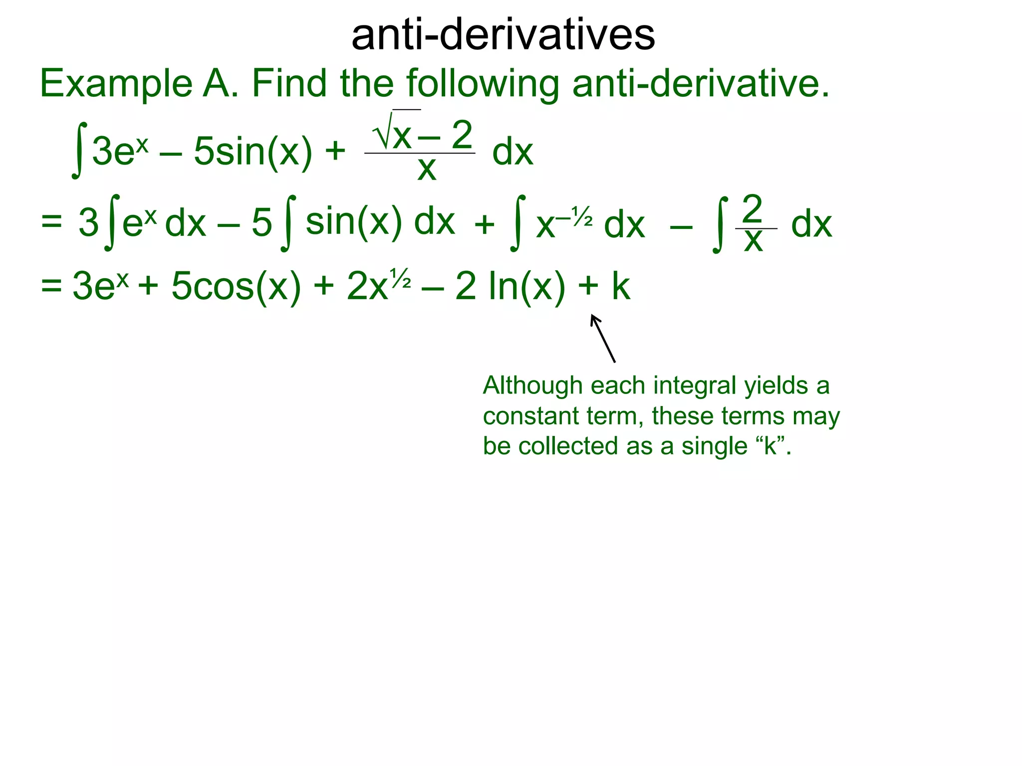 anti-derivatives
Example A. Find the following anti-derivative.
∫3ex – 5sin(x) + x
√x – 2
= ∫3 ex dx – 5 x–½ dx∫ dx∫ ∫ x
2sin(x) dx + –
= 3ex + 5cos(x) + 2x½ – 2 ln(x) + k
dx
Although each integral yields a
constant term, these terms may
be collected as a single “k”.
 