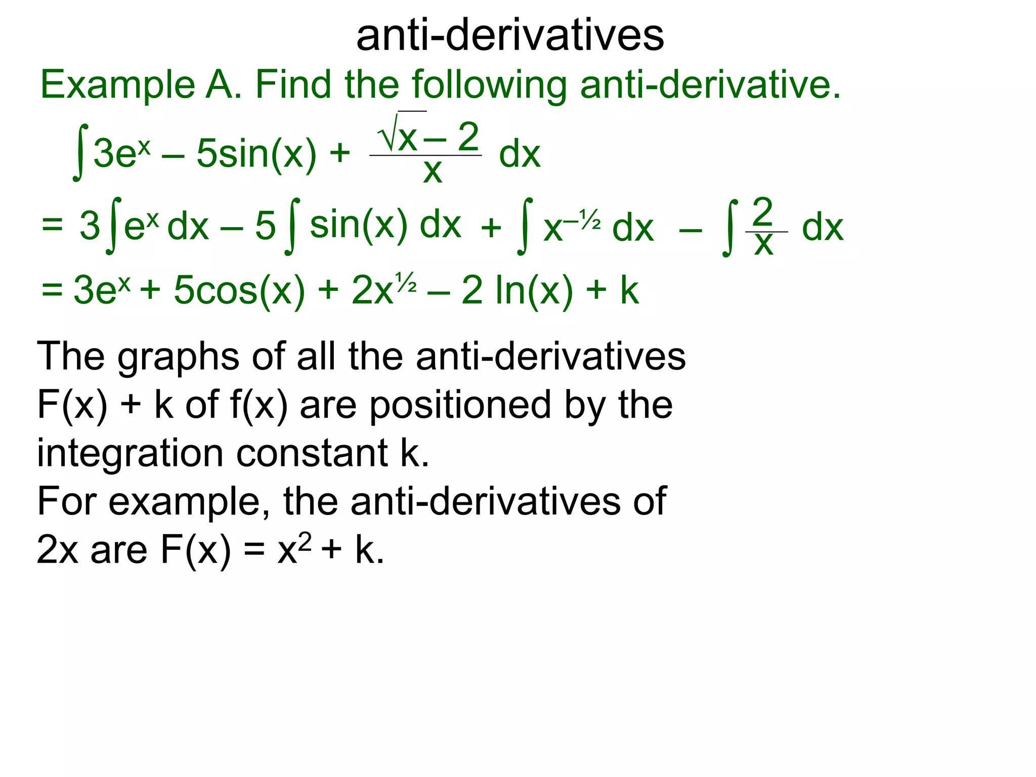 anti-derivatives
Example A. Find the following anti-derivative.
∫3ex – 5sin(x) + x
√x – 2
= ∫3 ex dx – 5 x–½ dx∫ dx∫ ∫ x
2sin(x) dx + –
= 3ex + 5cos(x) + 2x½ – 2 ln(x) + k
dx
The graphs of all the anti-derivatives
F(x) + k of f(x) are positioned by the
integration constant k.
For example, the anti-derivatives of
2x are F(x) = x2 + k.
 