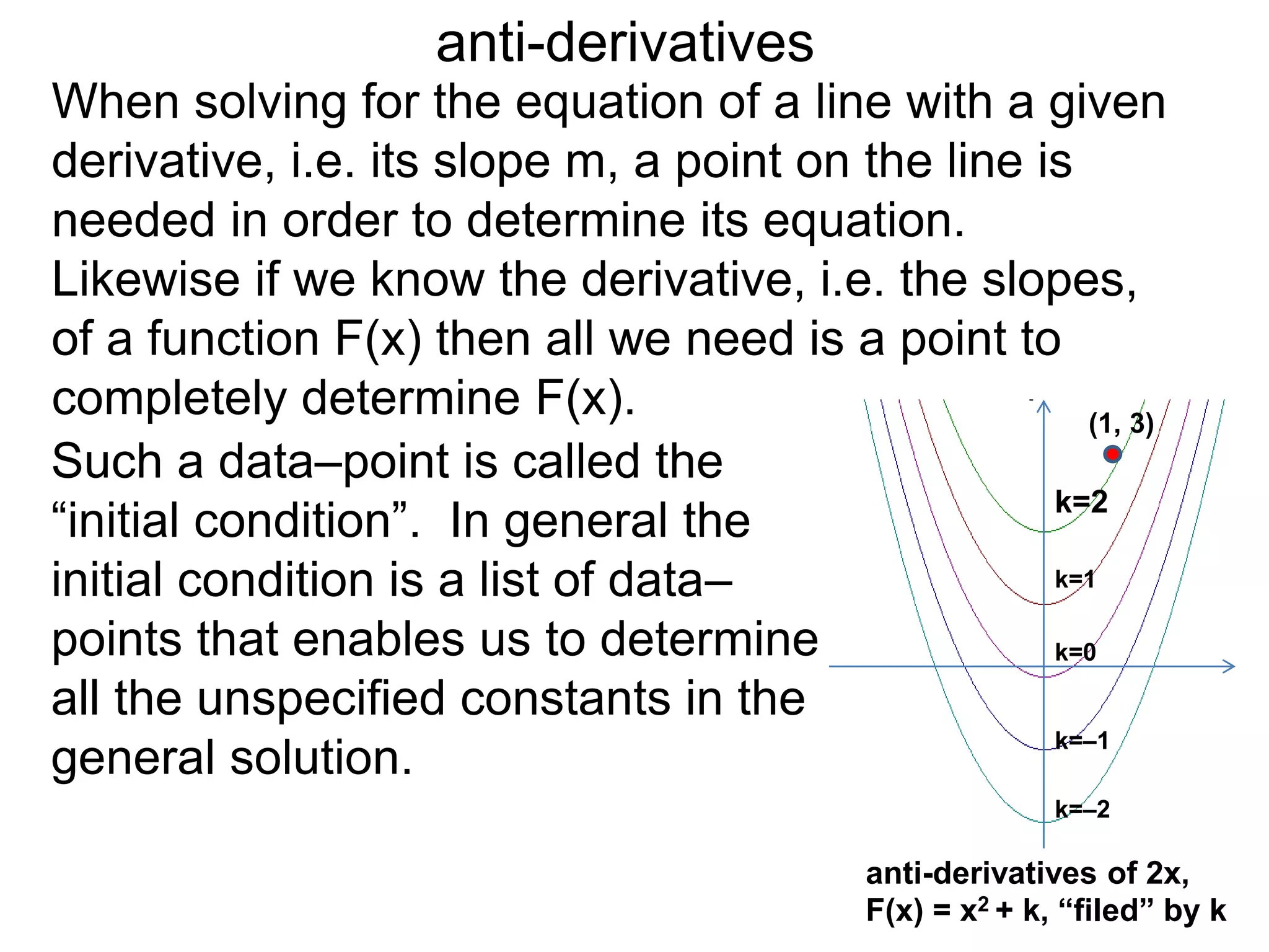 anti-derivatives
When solving for the equation of a line with a given
derivative, i.e. its slope m, a point on the line is
needed in order to determine its equation.
Likewise if we know the derivative, i.e. the slopes,
of a function F(x) then all we need is a point to
completely determine F(x).
anti-derivatives of 2x,
F(x) = x2 + k, “filed” by k
k=–2
k=–1
k=0
k=1
k=2
Such a data–point is called the
“initial condition”. In general the
initial condition is a list of data–
points that enables us to determine
all the unspecified constants in the
general solution.
(1, 3)
 
